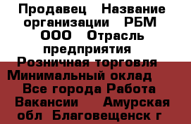 Продавец › Название организации ­ РБМ, ООО › Отрасль предприятия ­ Розничная торговля › Минимальный оклад ­ 1 - Все города Работа » Вакансии   . Амурская обл.,Благовещенск г.